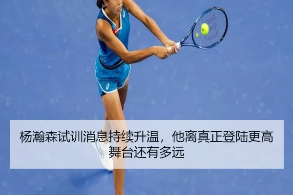 杨瀚森试训消息持续升温，他离真正登陆更高舞台还有多远
